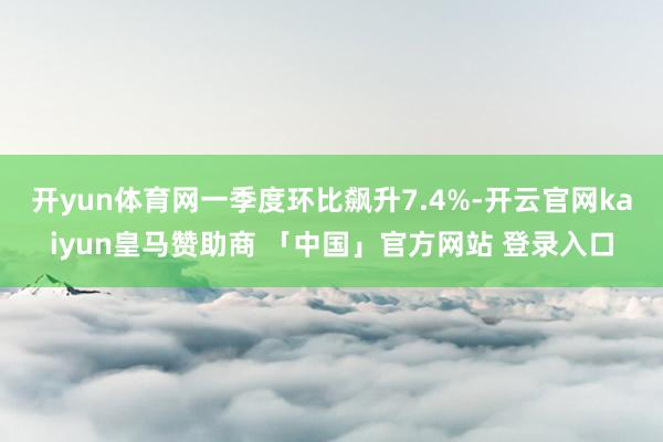 开yun体育网一季度环比飙升7.4%-开云官网kaiyun皇马赞助商 「中国」官方网站 登录入口