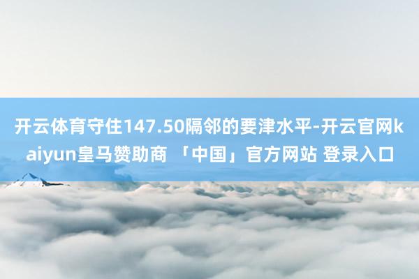 开云体育守住147.50隔邻的要津水平-开云官网kaiyun皇马赞助商 「中国」官方网站 登录入口