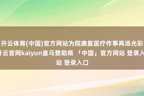 开云体育(中国)官方网站为院康复医疗作事再添光彩-开云官网kaiyun皇马赞助商 「中国」官方网站 登录入口
