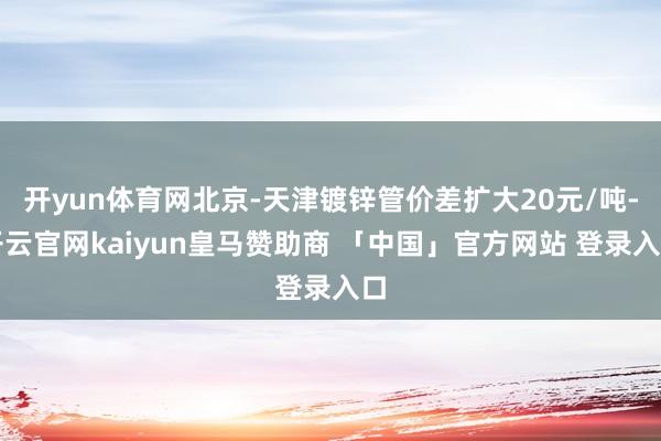 开yun体育网北京-天津镀锌管价差扩大20元/吨-开云官网kaiyun皇马赞助商 「中国」官方网站 登录入口