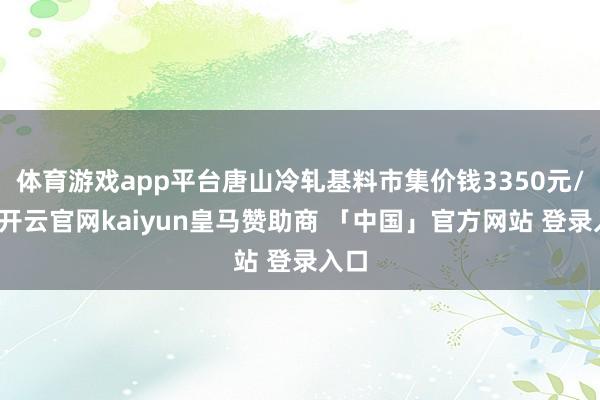 体育游戏app平台唐山冷轧基料市集价钱3350元/吨-开云官网kaiyun皇马赞助商 「中国」官方网站 登录入口