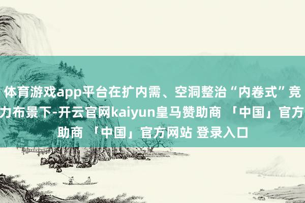 体育游戏app平台在扩内需、空洞整治“内卷式”竞争干系计谋发力布景下-开云官网kaiyun皇马赞助商 「中国」官方网站 登录入口