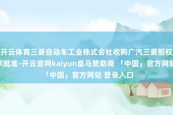 开云体育三菱自动车工业株式会社收购广汽三菱股权案获无要求批准-开云官网kaiyun皇马赞助商 「中国」官方网站 登录入口