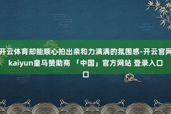 开云体育却能顺心拍出亲和力满满的氛围感-开云官网kaiyun皇马赞助商 「中国」官方网站 登录入口