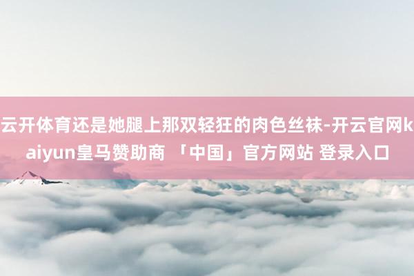 云开体育还是她腿上那双轻狂的肉色丝袜-开云官网kaiyun皇马赞助商 「中国」官方网站 登录入口