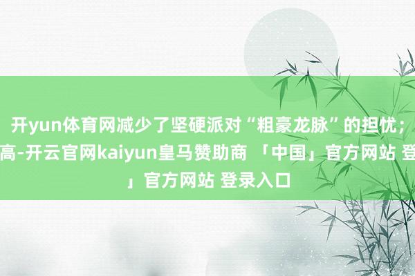 开yun体育网减少了坚硬派对“粗豪龙脉”的担忧；地势较高-开云官网kaiyun皇马赞助商 「中国」官方网站 登录入口