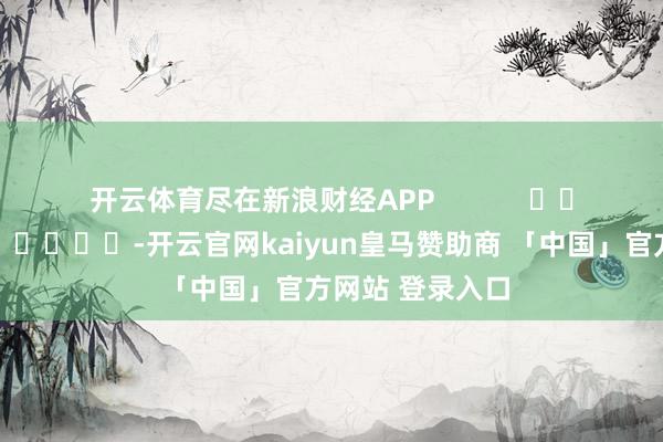 开云体育尽在新浪财经APP            													-开云官网kaiyun皇马赞助商 「中国」官方网站 登录入口
