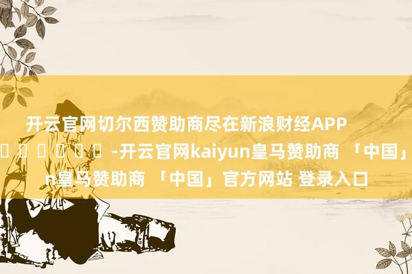 开云官网切尔西赞助商尽在新浪财经APP            													-开云官网kaiyun皇马赞助商 「中国」官方网站 登录入口