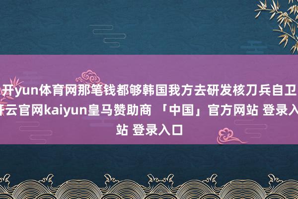 开yun体育网那笔钱都够韩国我方去研发核刀兵自卫-开云官网kaiyun皇马赞助商 「中国」官方网站 登录入口