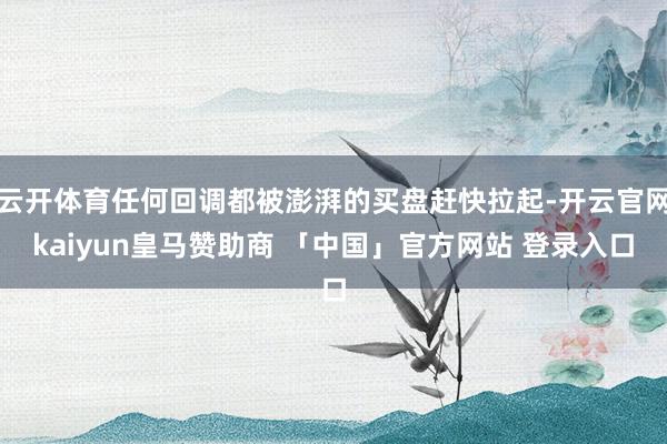 云开体育任何回调都被澎湃的买盘赶快拉起-开云官网kaiyun皇马赞助商 「中国」官方网站 登录入口