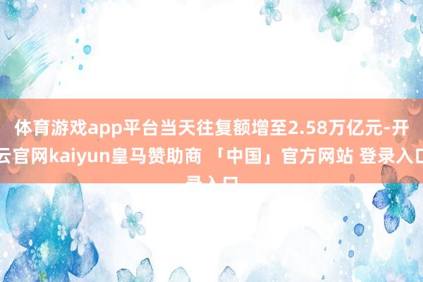 体育游戏app平台当天往复额增至2.58万亿元-开云官网kaiyun皇马赞助商 「中国」官方网站 登录入口