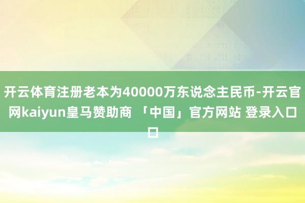 开云体育注册老本为40000万东说念主民币-开云官网kaiyun皇马赞助商 「中国」官方网站 登录入口