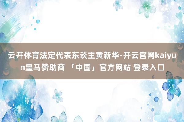 云开体育法定代表东谈主黄新华-开云官网kaiyun皇马赞助商 「中国」官方网站 登录入口