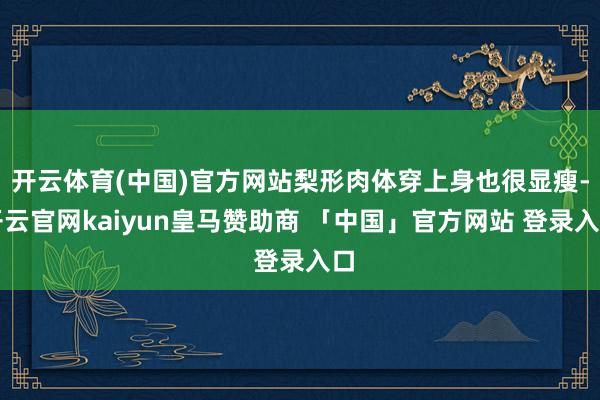 开云体育(中国)官方网站梨形肉体穿上身也很显瘦-开云官网kaiyun皇马赞助商 「中国」官方网站 登录入口