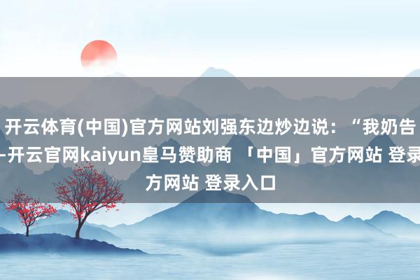 开云体育(中国)官方网站刘强东边炒边说：“我奶告诉我-开云官网kaiyun皇马赞助商 「中国」官方网站 登录入口