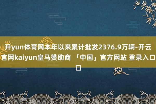 开yun体育网本年以来累计批发2376.9万辆-开云官网kaiyun皇马赞助商 「中国」官方网站 登录入口