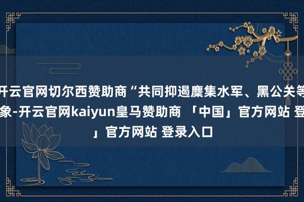 开云官网切尔西赞助商“共同抑遏麇集水军、黑公关等麇集乱象-开云官网kaiyun皇马赞助商 「中国」官方网站 登录入口