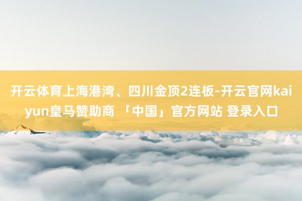 开云体育上海港湾、四川金顶2连板-开云官网kaiyun皇马赞助商 「中国」官方网站 登录入口