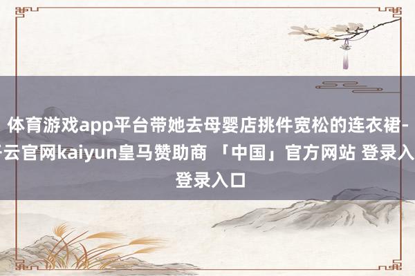 体育游戏app平台带她去母婴店挑件宽松的连衣裙-开云官网kaiyun皇马赞助商 「中国」官方网站 登录入口
