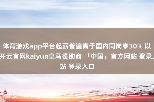体育游戏app平台起薪普遍高于国内同岗亭30% 以上-开云官网kaiyun皇马赞助商 「中国」官方网站 登录入口