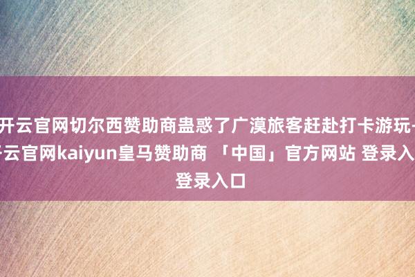 开云官网切尔西赞助商蛊惑了广漠旅客赶赴打卡游玩-开云官网kaiyun皇马赞助商 「中国」官方网站 登录入口