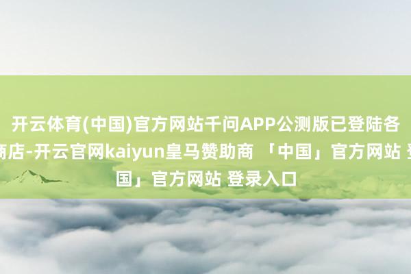 开云体育(中国)官方网站千问APP公测版已登陆各大应用商店-开云官网kaiyun皇马赞助商 「中国」官方网站 登录入口