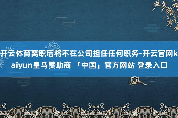 开云体育离职后将不在公司担任任何职务-开云官网kaiyun皇马赞助商 「中国」官方网站 登录入口