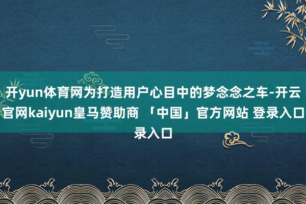开yun体育网为打造用户心目中的梦念念之车-开云官网kaiyun皇马赞助商 「中国」官方网站 登录入口