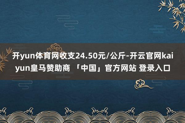 开yun体育网收支24.50元/公斤-开云官网kaiyun皇马赞助商 「中国」官方网站 登录入口