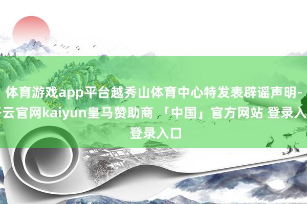 体育游戏app平台越秀山体育中心特发表辟谣声明-开云官网kaiyun皇马赞助商 「中国」官方网站 登录入口