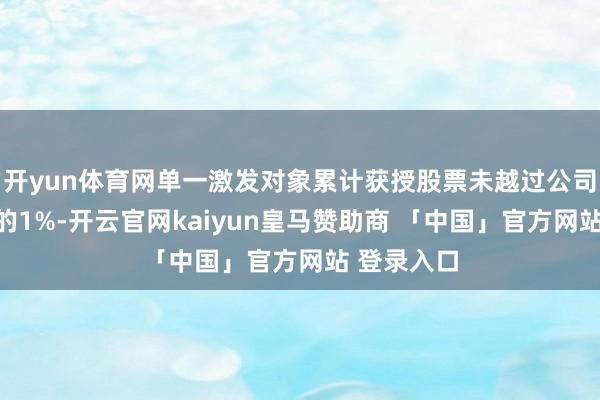 开yun体育网单一激发对象累计获授股票未越过公司股本总额的1%-开云官网kaiyun皇马赞助商 「中国」官方网站 登录入口