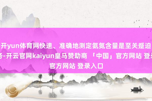 开yun体育网快速、准确地测定氨氮含量是至关蹙迫的任务-开云官网kaiyun皇马赞助商 「中国」官方网站 登录入口