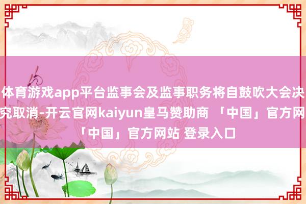 体育游戏app平台监事会及监事职务将自鼓吹大会决议之日起追究取消-开云官网kaiyun皇马赞助商 「中国」官方网站 登录入口