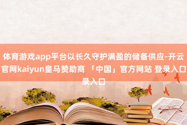 体育游戏app平台以长久守护满盈的储备供应-开云官网kaiyun皇马赞助商 「中国」官方网站 登录入口
