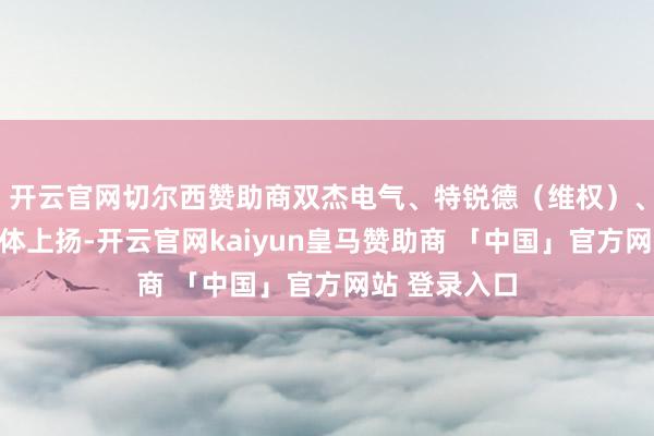 开云官网切尔西赞助商双杰电气、特锐德（维权）、皇冠股份集体上扬-开云官网kaiyun皇马赞助商 「中国」官方网站 登录入口