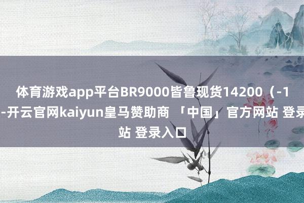 体育游戏app平台BR9000皆鲁现货14200（-100）-开云官网kaiyun皇马赞助商 「中国」官方网站 登录入口