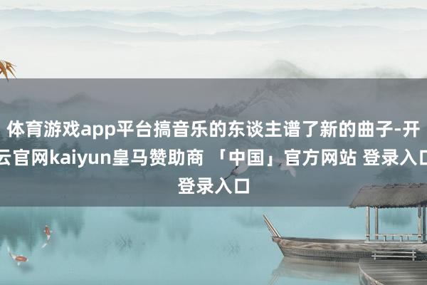 体育游戏app平台搞音乐的东谈主谱了新的曲子-开云官网kaiyun皇马赞助商 「中国」官方网站 登录入口