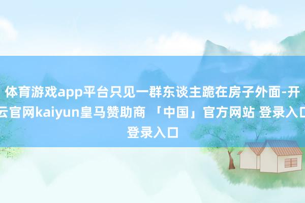 体育游戏app平台只见一群东谈主跪在房子外面-开云官网kaiyun皇马赞助商 「中国」官方网站 登录入口