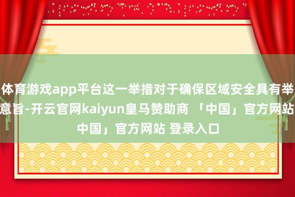 体育游戏app平台这一举措对于确保区域安全具有举足轻重的意旨-开云官网kaiyun皇马赞助商 「中国」官方网站 登录入口