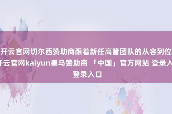 开云官网切尔西赞助商 跟着新任高管团队的从容到位-开云官网kaiyun皇马赞助商 「中国」官方网站 登录入口