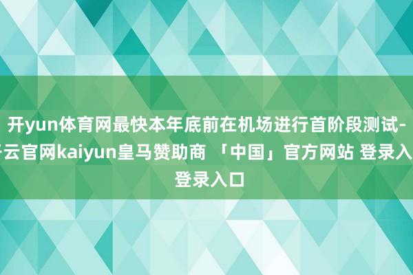开yun体育网最快本年底前在机场进行首阶段测试-开云官网kaiyun皇马赞助商 「中国」官方网站 登录入口