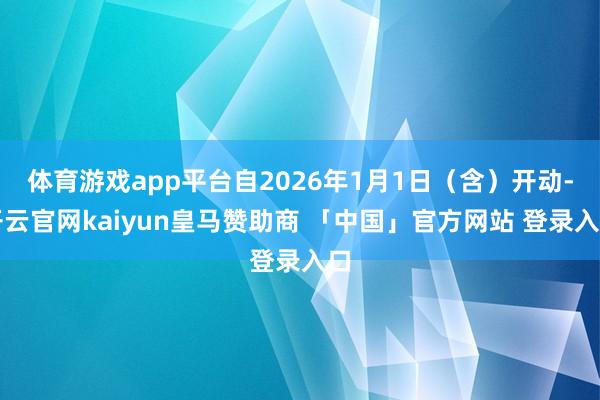 体育游戏app平台自2026年1月1日（含）开动-开云官网kaiyun皇马赞助商 「中国」官方网站 登录入口