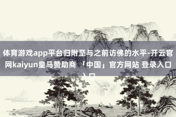 体育游戏app平台归附至与之前访佛的水平-开云官网kaiyun皇马赞助商 「中国」官方网站 登录入口
