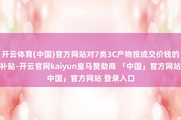 开云体育(中国)官方网站对7类3C产物按成交价钱的15%赐与补贴-开云官网kaiyun皇马赞助商 「中国」官方网站 登录入口