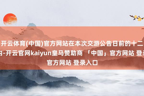 开云体育(中国)官方网站在本次交游公告日前的十二个月内-开云官网kaiyun皇马赞助商 「中国」官方网站 登录入口