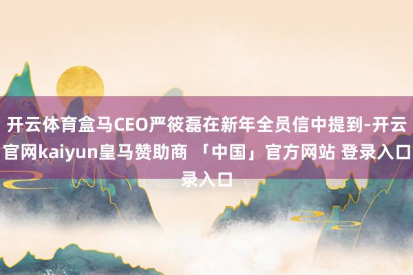 开云体育盒马CEO严筱磊在新年全员信中提到-开云官网kaiyun皇马赞助商 「中国」官方网站 登录入口