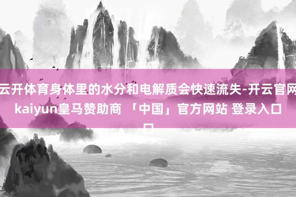 云开体育身体里的水分和电解质会快速流失-开云官网kaiyun皇马赞助商 「中国」官方网站 登录入口