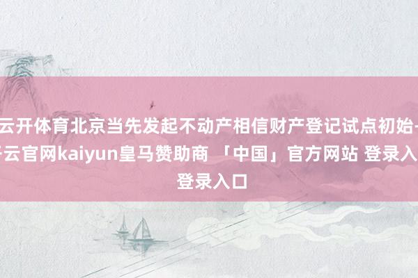 云开体育北京当先发起不动产相信财产登记试点初始-开云官网kaiyun皇马赞助商 「中国」官方网站 登录入口