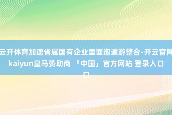 云开体育加速省属国有企业里面迤逦游整合-开云官网kaiyun皇马赞助商 「中国」官方网站 登录入口