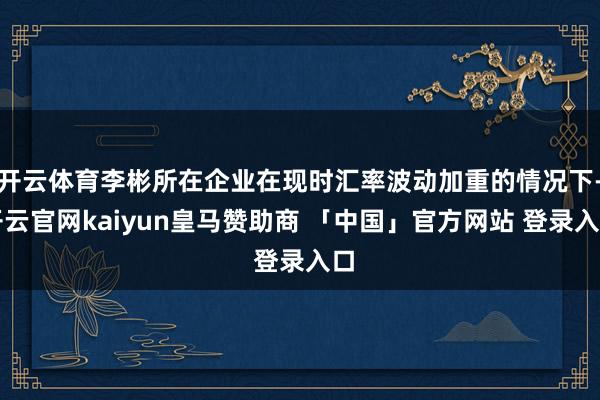 开云体育李彬所在企业在现时汇率波动加重的情况下-开云官网kaiyun皇马赞助商 「中国」官方网站 登录入口